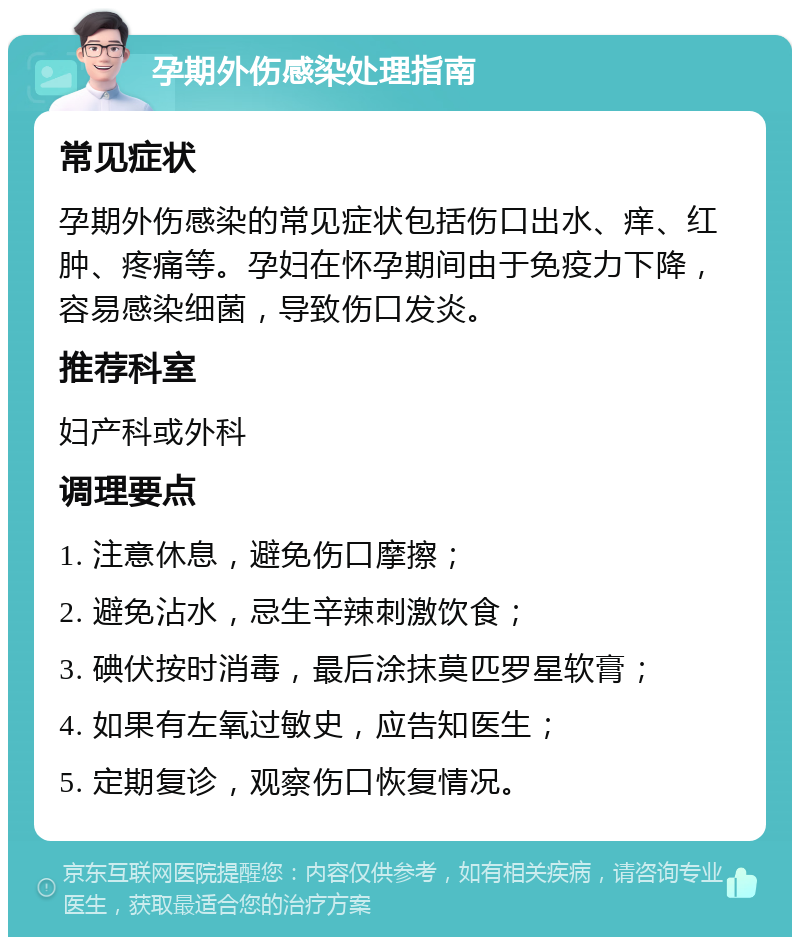 孕期外伤感染处理指南 常见症状 孕期外伤感染的常见症状包括伤口出水、痒、红肿、疼痛等。孕妇在怀孕期间由于免疫力下降，容易感染细菌，导致伤口发炎。 推荐科室 妇产科或外科 调理要点 1. 注意休息，避免伤口摩擦； 2. 避免沾水，忌生辛辣刺激饮食； 3. 碘伏按时消毒，最后涂抹莫匹罗星软膏； 4. 如果有左氧过敏史，应告知医生； 5. 定期复诊，观察伤口恢复情况。