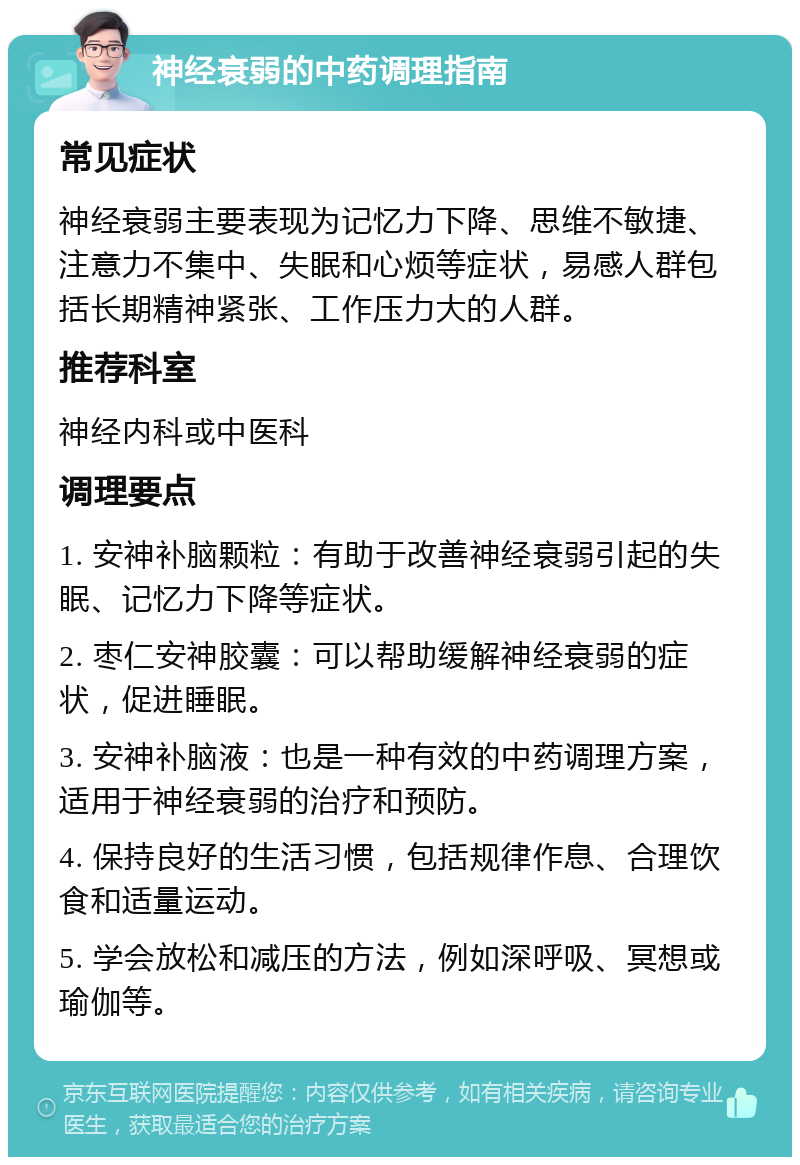 神经衰弱的中药调理指南 常见症状 神经衰弱主要表现为记忆力下降、思维不敏捷、注意力不集中、失眠和心烦等症状，易感人群包括长期精神紧张、工作压力大的人群。 推荐科室 神经内科或中医科 调理要点 1. 安神补脑颗粒：有助于改善神经衰弱引起的失眠、记忆力下降等症状。 2. 枣仁安神胶囊：可以帮助缓解神经衰弱的症状，促进睡眠。 3. 安神补脑液：也是一种有效的中药调理方案，适用于神经衰弱的治疗和预防。 4. 保持良好的生活习惯，包括规律作息、合理饮食和适量运动。 5. 学会放松和减压的方法，例如深呼吸、冥想或瑜伽等。