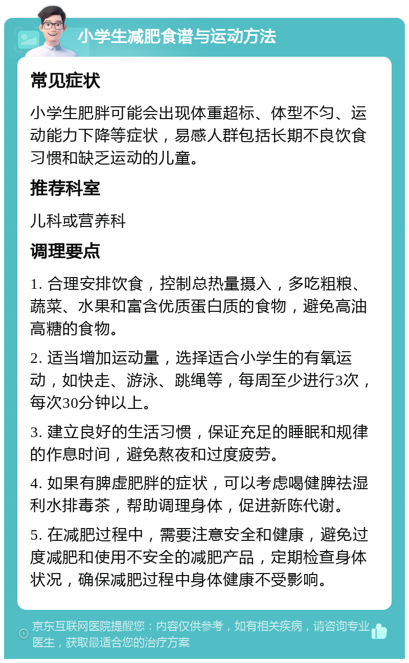 小学生减肥食谱与运动方法 常见症状 小学生肥胖可能会出现体重超标、体型不匀、运动能力下降等症状，易感人群包括长期不良饮食习惯和缺乏运动的儿童。 推荐科室 儿科或营养科 调理要点 1. 合理安排饮食，控制总热量摄入，多吃粗粮、蔬菜、水果和富含优质蛋白质的食物，避免高油高糖的食物。 2. 适当增加运动量，选择适合小学生的有氧运动，如快走、游泳、跳绳等，每周至少进行3次，每次30分钟以上。 3. 建立良好的生活习惯，保证充足的睡眠和规律的作息时间，避免熬夜和过度疲劳。 4. 如果有脾虚肥胖的症状，可以考虑喝健脾祛湿利水排毒茶，帮助调理身体，促进新陈代谢。 5. 在减肥过程中，需要注意安全和健康，避免过度减肥和使用不安全的减肥产品，定期检查身体状况，确保减肥过程中身体健康不受影响。