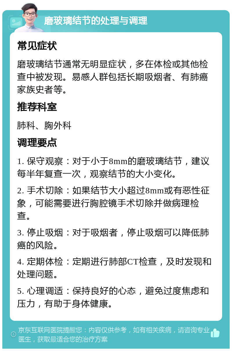 磨玻璃结节的处理与调理 常见症状 磨玻璃结节通常无明显症状，多在体检或其他检查中被发现。易感人群包括长期吸烟者、有肺癌家族史者等。 推荐科室 肺科、胸外科 调理要点 1. 保守观察：对于小于8mm的磨玻璃结节，建议每半年复查一次，观察结节的大小变化。 2. 手术切除：如果结节大小超过8mm或有恶性征象，可能需要进行胸腔镜手术切除并做病理检查。 3. 停止吸烟：对于吸烟者，停止吸烟可以降低肺癌的风险。 4. 定期体检：定期进行肺部CT检查，及时发现和处理问题。 5. 心理调适：保持良好的心态，避免过度焦虑和压力，有助于身体健康。