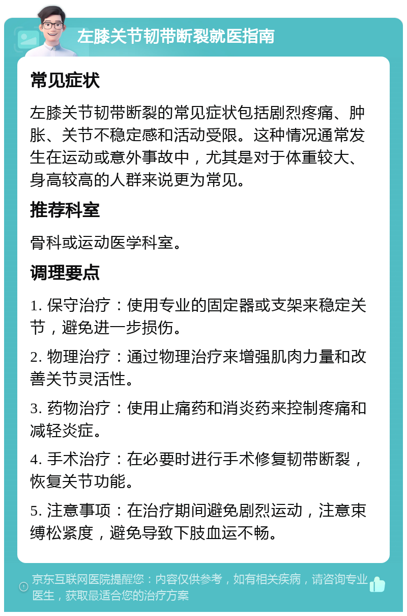 左膝关节韧带断裂就医指南 常见症状 左膝关节韧带断裂的常见症状包括剧烈疼痛、肿胀、关节不稳定感和活动受限。这种情况通常发生在运动或意外事故中，尤其是对于体重较大、身高较高的人群来说更为常见。 推荐科室 骨科或运动医学科室。 调理要点 1. 保守治疗：使用专业的固定器或支架来稳定关节，避免进一步损伤。 2. 物理治疗：通过物理治疗来增强肌肉力量和改善关节灵活性。 3. 药物治疗：使用止痛药和消炎药来控制疼痛和减轻炎症。 4. 手术治疗：在必要时进行手术修复韧带断裂，恢复关节功能。 5. 注意事项：在治疗期间避免剧烈运动，注意束缚松紧度，避免导致下肢血运不畅。