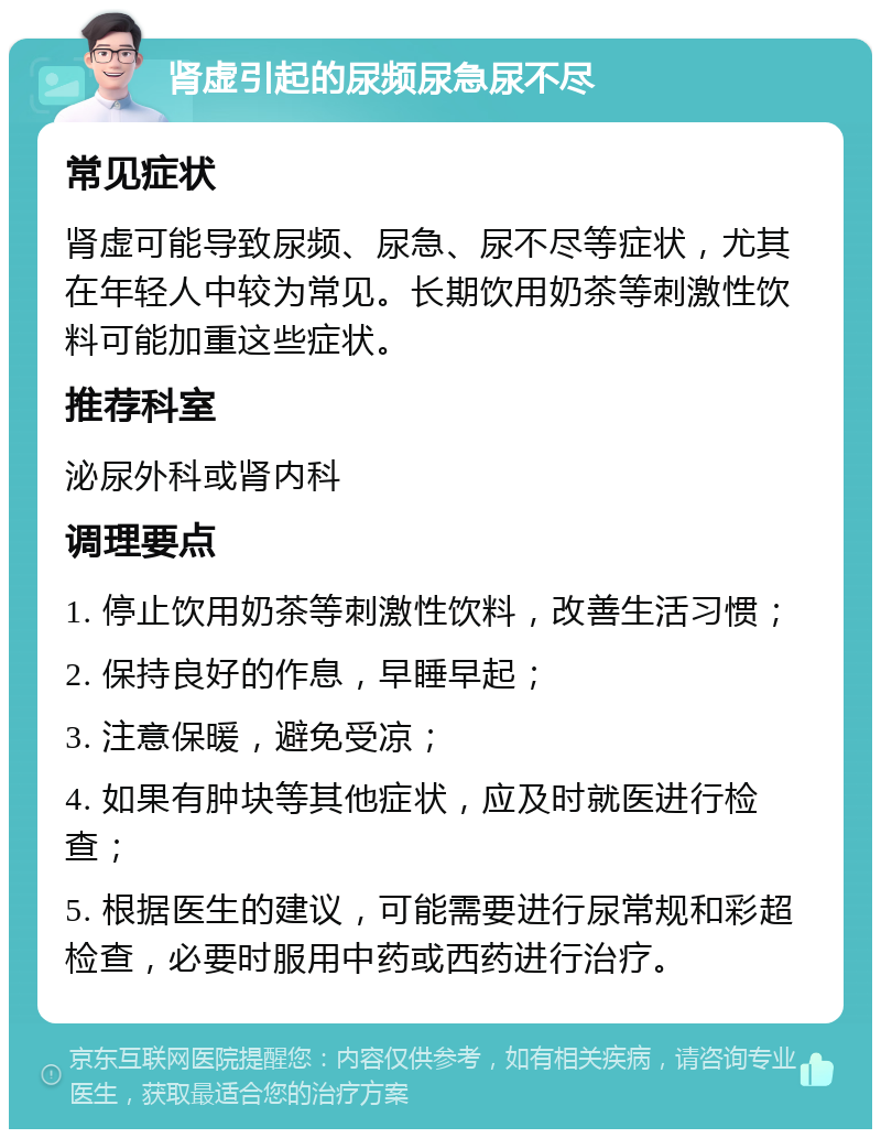 肾虚引起的尿频尿急尿不尽 常见症状 肾虚可能导致尿频、尿急、尿不尽等症状，尤其在年轻人中较为常见。长期饮用奶茶等刺激性饮料可能加重这些症状。 推荐科室 泌尿外科或肾内科 调理要点 1. 停止饮用奶茶等刺激性饮料，改善生活习惯； 2. 保持良好的作息，早睡早起； 3. 注意保暖，避免受凉； 4. 如果有肿块等其他症状，应及时就医进行检查； 5. 根据医生的建议，可能需要进行尿常规和彩超检查，必要时服用中药或西药进行治疗。