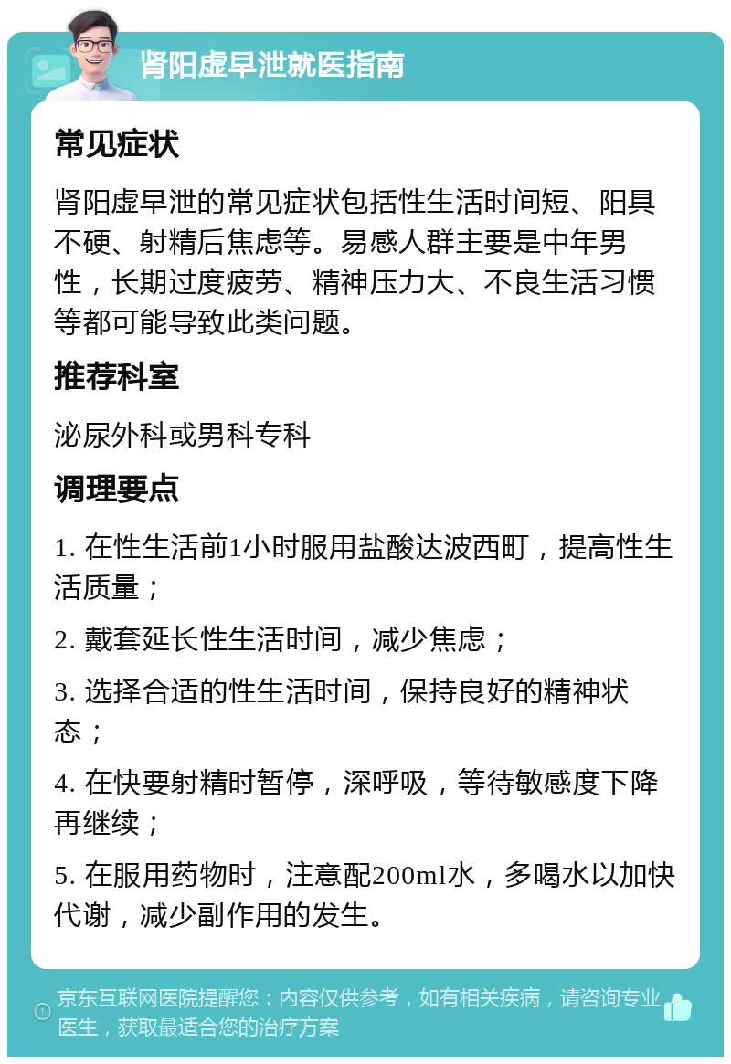 肾阳虚早泄就医指南 常见症状 肾阳虚早泄的常见症状包括性生活时间短、阳具不硬、射精后焦虑等。易感人群主要是中年男性，长期过度疲劳、精神压力大、不良生活习惯等都可能导致此类问题。 推荐科室 泌尿外科或男科专科 调理要点 1. 在性生活前1小时服用盐酸达波西町，提高性生活质量； 2. 戴套延长性生活时间，减少焦虑； 3. 选择合适的性生活时间，保持良好的精神状态； 4. 在快要射精时暂停，深呼吸，等待敏感度下降再继续； 5. 在服用药物时，注意配200ml水，多喝水以加快代谢，减少副作用的发生。