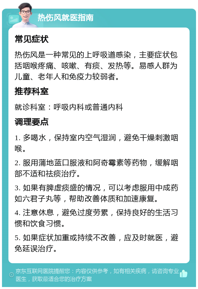 热伤风就医指南 常见症状 热伤风是一种常见的上呼吸道感染，主要症状包括咽喉疼痛、咳嗽、有痰、发热等。易感人群为儿童、老年人和免疫力较弱者。 推荐科室 就诊科室：呼吸内科或普通内科 调理要点 1. 多喝水，保持室内空气湿润，避免干燥刺激咽喉。 2. 服用蒲地蓝口服液和阿奇霉素等药物，缓解咽部不适和祛痰治疗。 3. 如果有脾虚痰盛的情况，可以考虑服用中成药如六君子丸等，帮助改善体质和加速康复。 4. 注意休息，避免过度劳累，保持良好的生活习惯和饮食习惯。 5. 如果症状加重或持续不改善，应及时就医，避免延误治疗。