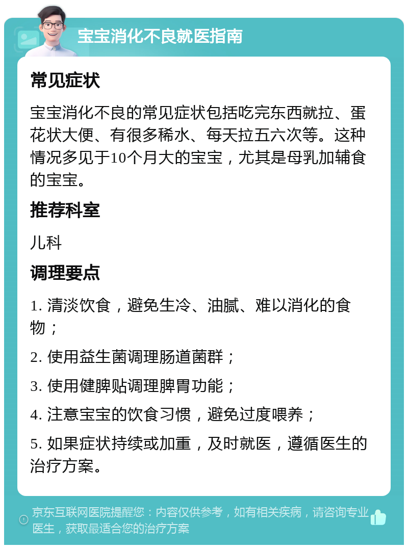 宝宝消化不良就医指南 常见症状 宝宝消化不良的常见症状包括吃完东西就拉、蛋花状大便、有很多稀水、每天拉五六次等。这种情况多见于10个月大的宝宝，尤其是母乳加辅食的宝宝。 推荐科室 儿科 调理要点 1. 清淡饮食，避免生冷、油腻、难以消化的食物； 2. 使用益生菌调理肠道菌群； 3. 使用健脾贴调理脾胃功能； 4. 注意宝宝的饮食习惯，避免过度喂养； 5. 如果症状持续或加重，及时就医，遵循医生的治疗方案。