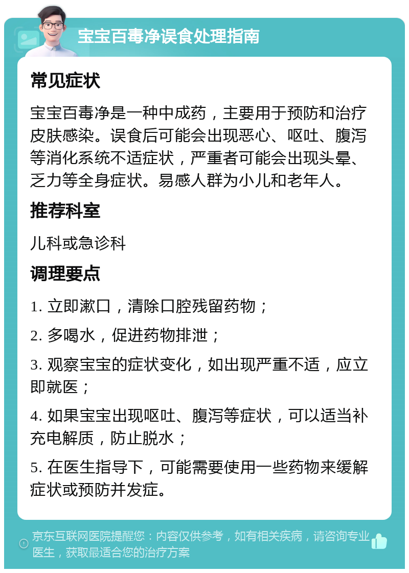 宝宝百毒净误食处理指南 常见症状 宝宝百毒净是一种中成药，主要用于预防和治疗皮肤感染。误食后可能会出现恶心、呕吐、腹泻等消化系统不适症状，严重者可能会出现头晕、乏力等全身症状。易感人群为小儿和老年人。 推荐科室 儿科或急诊科 调理要点 1. 立即漱口，清除口腔残留药物； 2. 多喝水，促进药物排泄； 3. 观察宝宝的症状变化，如出现严重不适，应立即就医； 4. 如果宝宝出现呕吐、腹泻等症状，可以适当补充电解质，防止脱水； 5. 在医生指导下，可能需要使用一些药物来缓解症状或预防并发症。