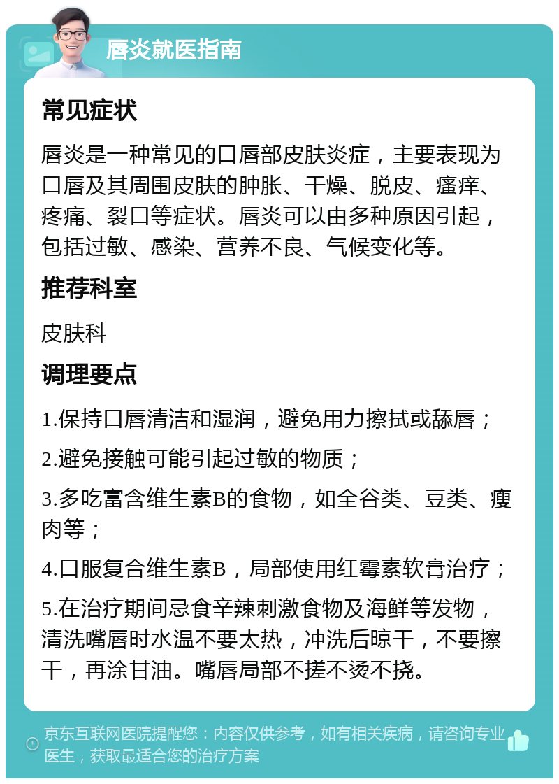 唇炎就医指南 常见症状 唇炎是一种常见的口唇部皮肤炎症，主要表现为口唇及其周围皮肤的肿胀、干燥、脱皮、瘙痒、疼痛、裂口等症状。唇炎可以由多种原因引起，包括过敏、感染、营养不良、气候变化等。 推荐科室 皮肤科 调理要点 1.保持口唇清洁和湿润，避免用力擦拭或舔唇； 2.避免接触可能引起过敏的物质； 3.多吃富含维生素B的食物，如全谷类、豆类、瘦肉等； 4.口服复合维生素B，局部使用红霉素软膏治疗； 5.在治疗期间忌食辛辣刺激食物及海鲜等发物，清洗嘴唇时水温不要太热，冲洗后晾干，不要擦干，再涂甘油。嘴唇局部不搓不烫不挠。