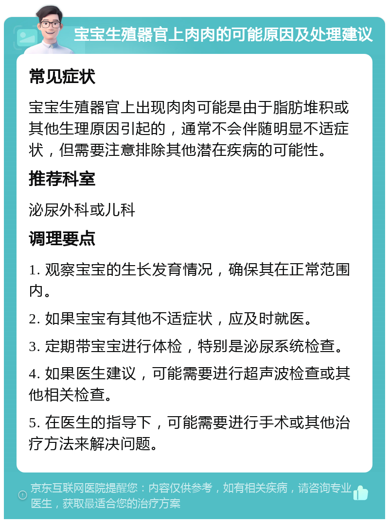 宝宝生殖器官上肉肉的可能原因及处理建议 常见症状 宝宝生殖器官上出现肉肉可能是由于脂肪堆积或其他生理原因引起的，通常不会伴随明显不适症状，但需要注意排除其他潜在疾病的可能性。 推荐科室 泌尿外科或儿科 调理要点 1. 观察宝宝的生长发育情况，确保其在正常范围内。 2. 如果宝宝有其他不适症状，应及时就医。 3. 定期带宝宝进行体检，特别是泌尿系统检查。 4. 如果医生建议，可能需要进行超声波检查或其他相关检查。 5. 在医生的指导下，可能需要进行手术或其他治疗方法来解决问题。