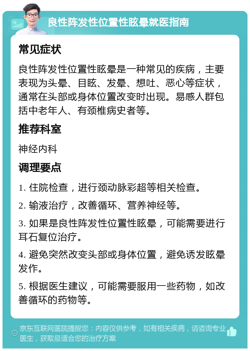 良性阵发性位置性眩晕就医指南 常见症状 良性阵发性位置性眩晕是一种常见的疾病，主要表现为头晕、目眩、发晕、想吐、恶心等症状，通常在头部或身体位置改变时出现。易感人群包括中老年人、有颈椎病史者等。 推荐科室 神经内科 调理要点 1. 住院检查，进行颈动脉彩超等相关检查。 2. 输液治疗，改善循环、营养神经等。 3. 如果是良性阵发性位置性眩晕，可能需要进行耳石复位治疗。 4. 避免突然改变头部或身体位置，避免诱发眩晕发作。 5. 根据医生建议，可能需要服用一些药物，如改善循环的药物等。