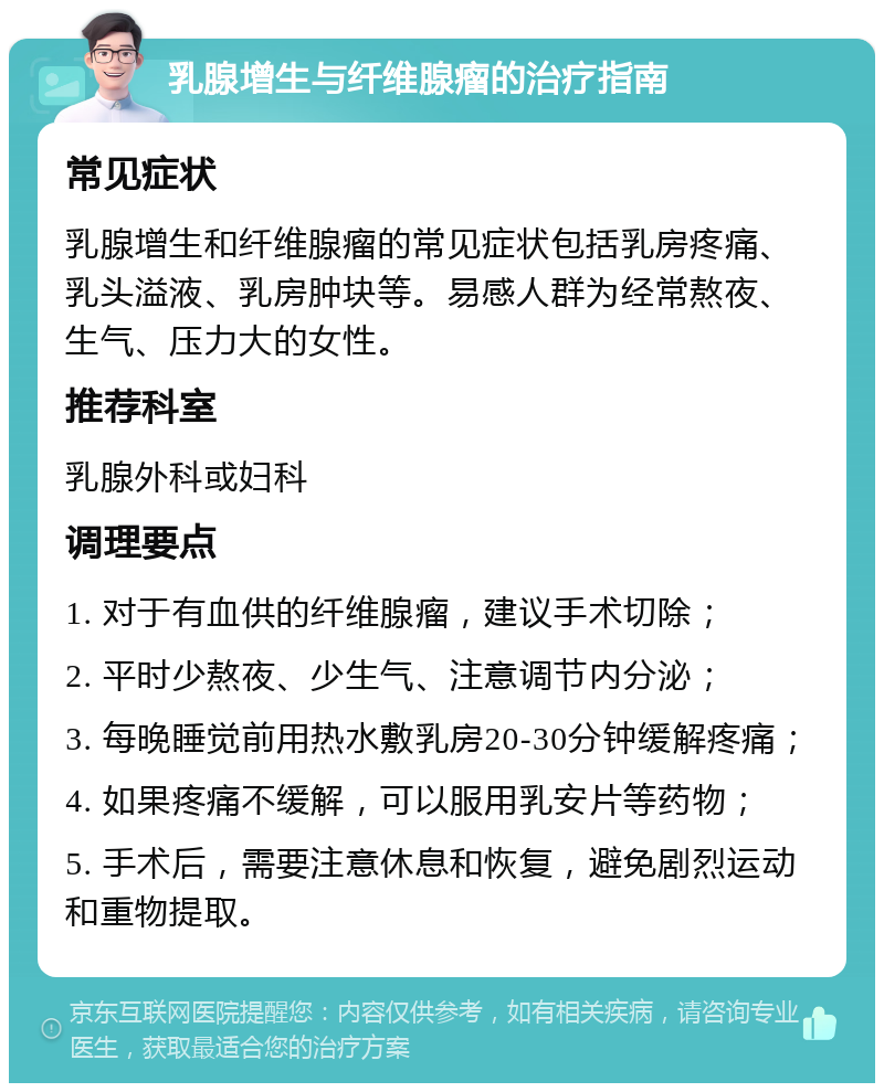 乳腺增生与纤维腺瘤的治疗指南 常见症状 乳腺增生和纤维腺瘤的常见症状包括乳房疼痛、乳头溢液、乳房肿块等。易感人群为经常熬夜、生气、压力大的女性。 推荐科室 乳腺外科或妇科 调理要点 1. 对于有血供的纤维腺瘤，建议手术切除； 2. 平时少熬夜、少生气、注意调节内分泌； 3. 每晚睡觉前用热水敷乳房20-30分钟缓解疼痛； 4. 如果疼痛不缓解，可以服用乳安片等药物； 5. 手术后，需要注意休息和恢复，避免剧烈运动和重物提取。