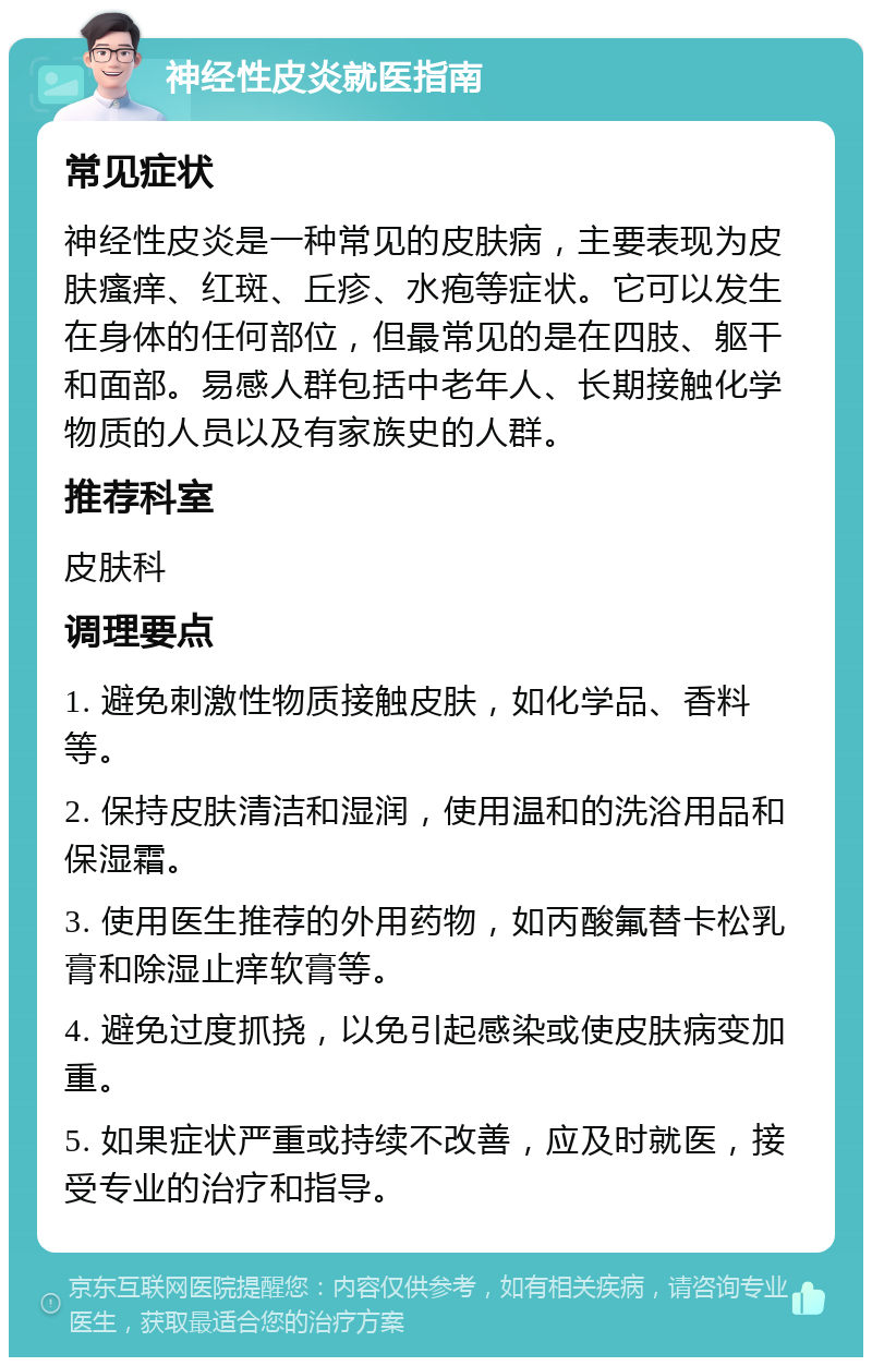 神经性皮炎就医指南 常见症状 神经性皮炎是一种常见的皮肤病，主要表现为皮肤瘙痒、红斑、丘疹、水疱等症状。它可以发生在身体的任何部位，但最常见的是在四肢、躯干和面部。易感人群包括中老年人、长期接触化学物质的人员以及有家族史的人群。 推荐科室 皮肤科 调理要点 1. 避免刺激性物质接触皮肤，如化学品、香料等。 2. 保持皮肤清洁和湿润，使用温和的洗浴用品和保湿霜。 3. 使用医生推荐的外用药物，如丙酸氟替卡松乳膏和除湿止痒软膏等。 4. 避免过度抓挠，以免引起感染或使皮肤病变加重。 5. 如果症状严重或持续不改善，应及时就医，接受专业的治疗和指导。