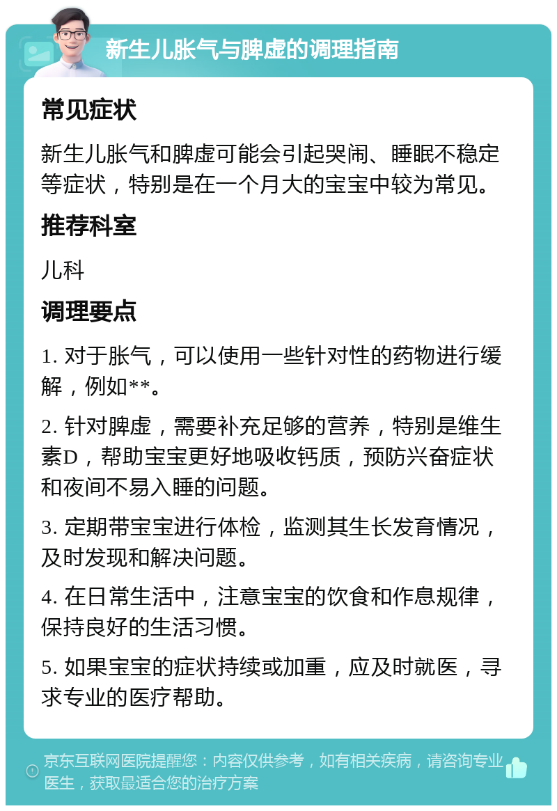 新生儿胀气与脾虚的调理指南 常见症状 新生儿胀气和脾虚可能会引起哭闹、睡眠不稳定等症状，特别是在一个月大的宝宝中较为常见。 推荐科室 儿科 调理要点 1. 对于胀气，可以使用一些针对性的药物进行缓解，例如**。 2. 针对脾虚，需要补充足够的营养，特别是维生素D，帮助宝宝更好地吸收钙质，预防兴奋症状和夜间不易入睡的问题。 3. 定期带宝宝进行体检，监测其生长发育情况，及时发现和解决问题。 4. 在日常生活中，注意宝宝的饮食和作息规律，保持良好的生活习惯。 5. 如果宝宝的症状持续或加重，应及时就医，寻求专业的医疗帮助。