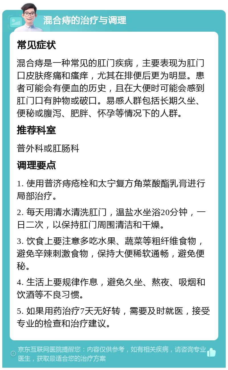 混合痔的治疗与调理 常见症状 混合痔是一种常见的肛门疾病，主要表现为肛门口皮肤疼痛和瘙痒，尤其在排便后更为明显。患者可能会有便血的历史，且在大便时可能会感到肛门口有肿物或破口。易感人群包括长期久坐、便秘或腹泻、肥胖、怀孕等情况下的人群。 推荐科室 普外科或肛肠科 调理要点 1. 使用普济痔疮栓和太宁复方角菜酸酯乳膏进行局部治疗。 2. 每天用清水清洗肛门，温盐水坐浴20分钟，一日二次，以保持肛门周围清洁和干燥。 3. 饮食上要注意多吃水果、蔬菜等粗纤维食物，避免辛辣刺激食物，保持大便稀软通畅，避免便秘。 4. 生活上要规律作息，避免久坐、熬夜、吸烟和饮酒等不良习惯。 5. 如果用药治疗7天无好转，需要及时就医，接受专业的检查和治疗建议。