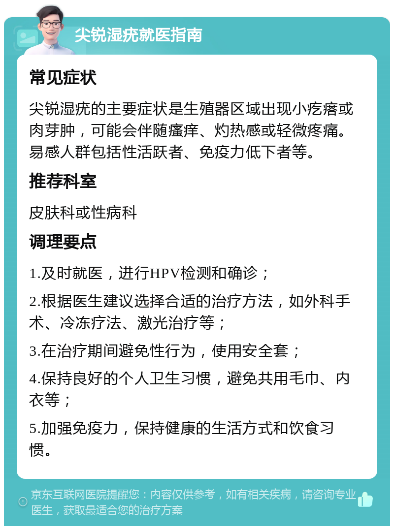 尖锐湿疣就医指南 常见症状 尖锐湿疣的主要症状是生殖器区域出现小疙瘩或肉芽肿，可能会伴随瘙痒、灼热感或轻微疼痛。易感人群包括性活跃者、免疫力低下者等。 推荐科室 皮肤科或性病科 调理要点 1.及时就医，进行HPV检测和确诊； 2.根据医生建议选择合适的治疗方法，如外科手术、冷冻疗法、激光治疗等； 3.在治疗期间避免性行为，使用安全套； 4.保持良好的个人卫生习惯，避免共用毛巾、内衣等； 5.加强免疫力，保持健康的生活方式和饮食习惯。