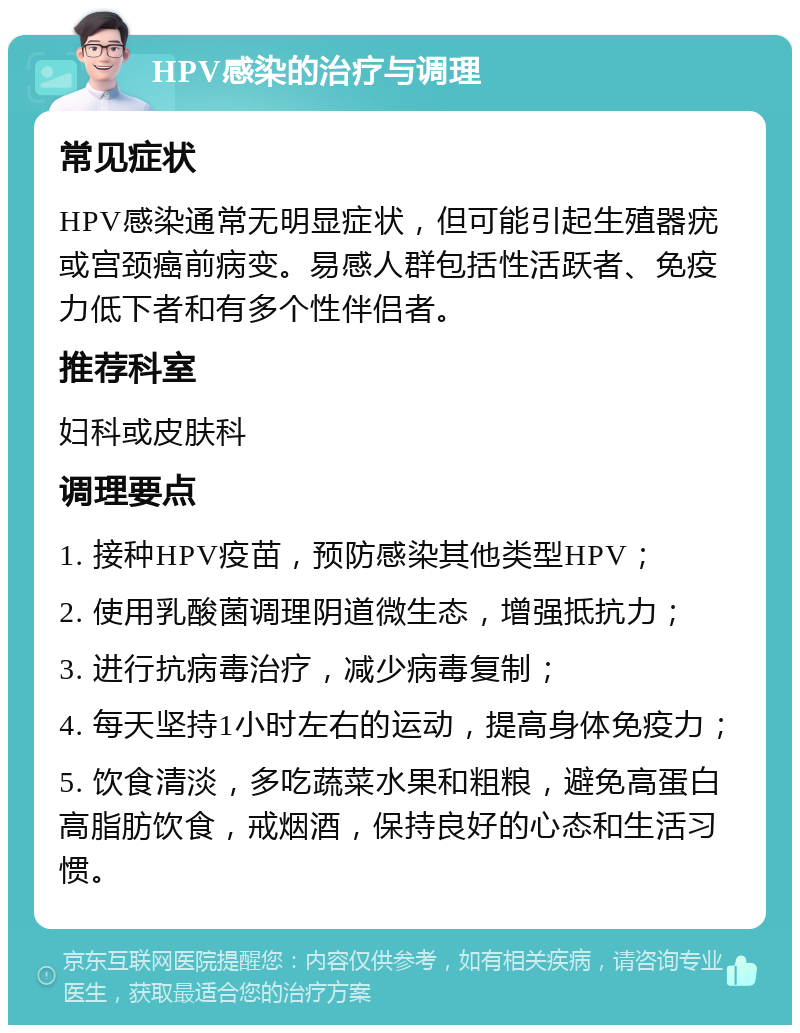 HPV感染的治疗与调理 常见症状 HPV感染通常无明显症状，但可能引起生殖器疣或宫颈癌前病变。易感人群包括性活跃者、免疫力低下者和有多个性伴侣者。 推荐科室 妇科或皮肤科 调理要点 1. 接种HPV疫苗，预防感染其他类型HPV； 2. 使用乳酸菌调理阴道微生态，增强抵抗力； 3. 进行抗病毒治疗，减少病毒复制； 4. 每天坚持1小时左右的运动，提高身体免疫力； 5. 饮食清淡，多吃蔬菜水果和粗粮，避免高蛋白高脂肪饮食，戒烟酒，保持良好的心态和生活习惯。