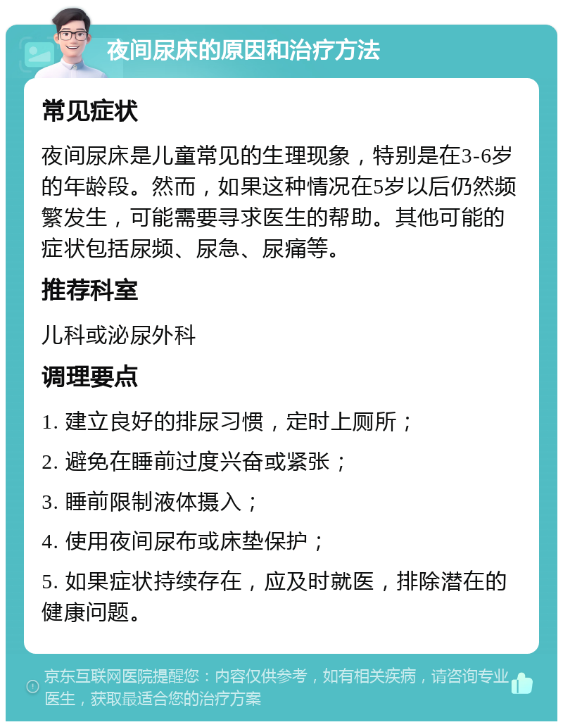 夜间尿床的原因和治疗方法 常见症状 夜间尿床是儿童常见的生理现象，特别是在3-6岁的年龄段。然而，如果这种情况在5岁以后仍然频繁发生，可能需要寻求医生的帮助。其他可能的症状包括尿频、尿急、尿痛等。 推荐科室 儿科或泌尿外科 调理要点 1. 建立良好的排尿习惯，定时上厕所； 2. 避免在睡前过度兴奋或紧张； 3. 睡前限制液体摄入； 4. 使用夜间尿布或床垫保护； 5. 如果症状持续存在，应及时就医，排除潜在的健康问题。