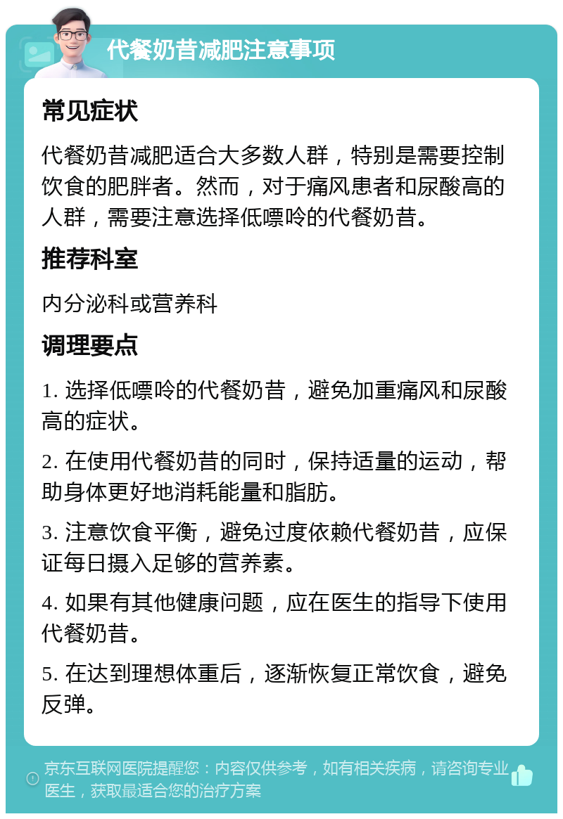 代餐奶昔减肥注意事项 常见症状 代餐奶昔减肥适合大多数人群，特别是需要控制饮食的肥胖者。然而，对于痛风患者和尿酸高的人群，需要注意选择低嘌呤的代餐奶昔。 推荐科室 内分泌科或营养科 调理要点 1. 选择低嘌呤的代餐奶昔，避免加重痛风和尿酸高的症状。 2. 在使用代餐奶昔的同时，保持适量的运动，帮助身体更好地消耗能量和脂肪。 3. 注意饮食平衡，避免过度依赖代餐奶昔，应保证每日摄入足够的营养素。 4. 如果有其他健康问题，应在医生的指导下使用代餐奶昔。 5. 在达到理想体重后，逐渐恢复正常饮食，避免反弹。