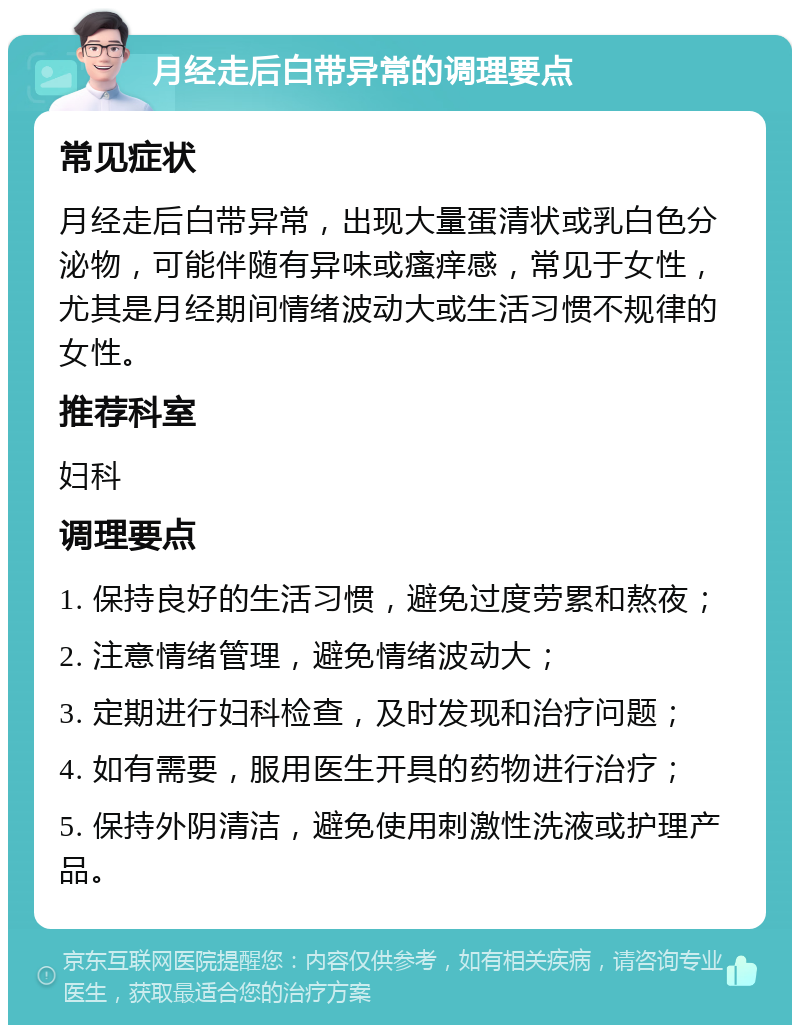 月经走后白带异常的调理要点 常见症状 月经走后白带异常，出现大量蛋清状或乳白色分泌物，可能伴随有异味或瘙痒感，常见于女性，尤其是月经期间情绪波动大或生活习惯不规律的女性。 推荐科室 妇科 调理要点 1. 保持良好的生活习惯，避免过度劳累和熬夜； 2. 注意情绪管理，避免情绪波动大； 3. 定期进行妇科检查，及时发现和治疗问题； 4. 如有需要，服用医生开具的药物进行治疗； 5. 保持外阴清洁，避免使用刺激性洗液或护理产品。