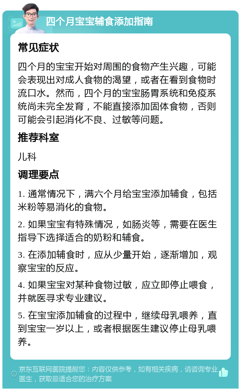 四个月宝宝辅食添加指南 常见症状 四个月的宝宝开始对周围的食物产生兴趣，可能会表现出对成人食物的渴望，或者在看到食物时流口水。然而，四个月的宝宝肠胃系统和免疫系统尚未完全发育，不能直接添加固体食物，否则可能会引起消化不良、过敏等问题。 推荐科室 儿科 调理要点 1. 通常情况下，满六个月给宝宝添加辅食，包括米粉等易消化的食物。 2. 如果宝宝有特殊情况，如肠炎等，需要在医生指导下选择适合的奶粉和辅食。 3. 在添加辅食时，应从少量开始，逐渐增加，观察宝宝的反应。 4. 如果宝宝对某种食物过敏，应立即停止喂食，并就医寻求专业建议。 5. 在宝宝添加辅食的过程中，继续母乳喂养，直到宝宝一岁以上，或者根据医生建议停止母乳喂养。