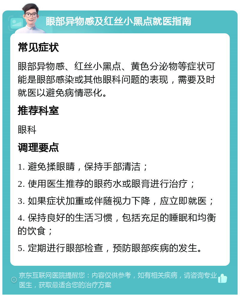 眼部异物感及红丝小黑点就医指南 常见症状 眼部异物感、红丝小黑点、黄色分泌物等症状可能是眼部感染或其他眼科问题的表现，需要及时就医以避免病情恶化。 推荐科室 眼科 调理要点 1. 避免揉眼睛，保持手部清洁； 2. 使用医生推荐的眼药水或眼膏进行治疗； 3. 如果症状加重或伴随视力下降，应立即就医； 4. 保持良好的生活习惯，包括充足的睡眠和均衡的饮食； 5. 定期进行眼部检查，预防眼部疾病的发生。