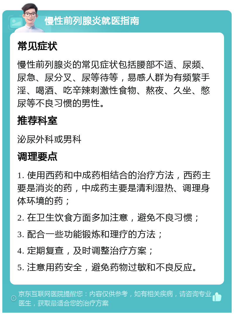 慢性前列腺炎就医指南 常见症状 慢性前列腺炎的常见症状包括腰部不适、尿频、尿急、尿分叉、尿等待等，易感人群为有频繁手淫、喝酒、吃辛辣刺激性食物、熬夜、久坐、憋尿等不良习惯的男性。 推荐科室 泌尿外科或男科 调理要点 1. 使用西药和中成药相结合的治疗方法，西药主要是消炎的药，中成药主要是清利湿热、调理身体环境的药； 2. 在卫生饮食方面多加注意，避免不良习惯； 3. 配合一些功能锻炼和理疗的方法； 4. 定期复查，及时调整治疗方案； 5. 注意用药安全，避免药物过敏和不良反应。