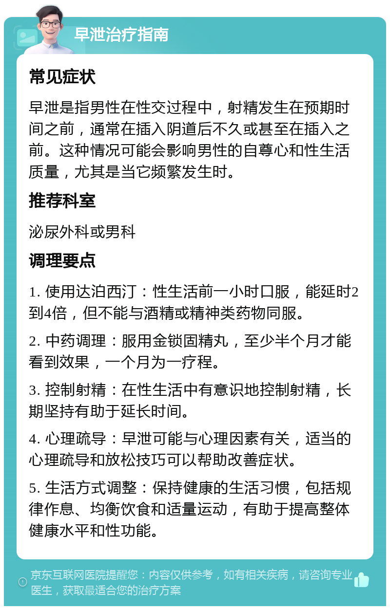 早泄治疗指南 常见症状 早泄是指男性在性交过程中，射精发生在预期时间之前，通常在插入阴道后不久或甚至在插入之前。这种情况可能会影响男性的自尊心和性生活质量，尤其是当它频繁发生时。 推荐科室 泌尿外科或男科 调理要点 1. 使用达泊西汀：性生活前一小时口服，能延时2到4倍，但不能与酒精或精神类药物同服。 2. 中药调理：服用金锁固精丸，至少半个月才能看到效果，一个月为一疗程。 3. 控制射精：在性生活中有意识地控制射精，长期坚持有助于延长时间。 4. 心理疏导：早泄可能与心理因素有关，适当的心理疏导和放松技巧可以帮助改善症状。 5. 生活方式调整：保持健康的生活习惯，包括规律作息、均衡饮食和适量运动，有助于提高整体健康水平和性功能。