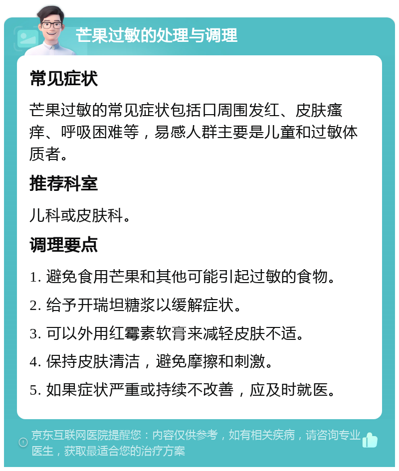 芒果过敏的处理与调理 常见症状 芒果过敏的常见症状包括口周围发红、皮肤瘙痒、呼吸困难等，易感人群主要是儿童和过敏体质者。 推荐科室 儿科或皮肤科。 调理要点 1. 避免食用芒果和其他可能引起过敏的食物。 2. 给予开瑞坦糖浆以缓解症状。 3. 可以外用红霉素软膏来减轻皮肤不适。 4. 保持皮肤清洁，避免摩擦和刺激。 5. 如果症状严重或持续不改善，应及时就医。