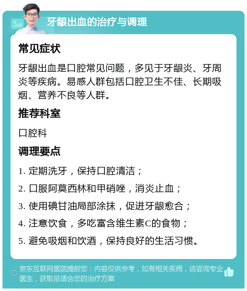 牙龈出血的治疗与调理 常见症状 牙龈出血是口腔常见问题，多见于牙龈炎、牙周炎等疾病。易感人群包括口腔卫生不佳、长期吸烟、营养不良等人群。 推荐科室 口腔科 调理要点 1. 定期洗牙，保持口腔清洁； 2. 口服阿莫西林和甲硝唑，消炎止血； 3. 使用碘甘油局部涂抹，促进牙龈愈合； 4. 注意饮食，多吃富含维生素C的食物； 5. 避免吸烟和饮酒，保持良好的生活习惯。