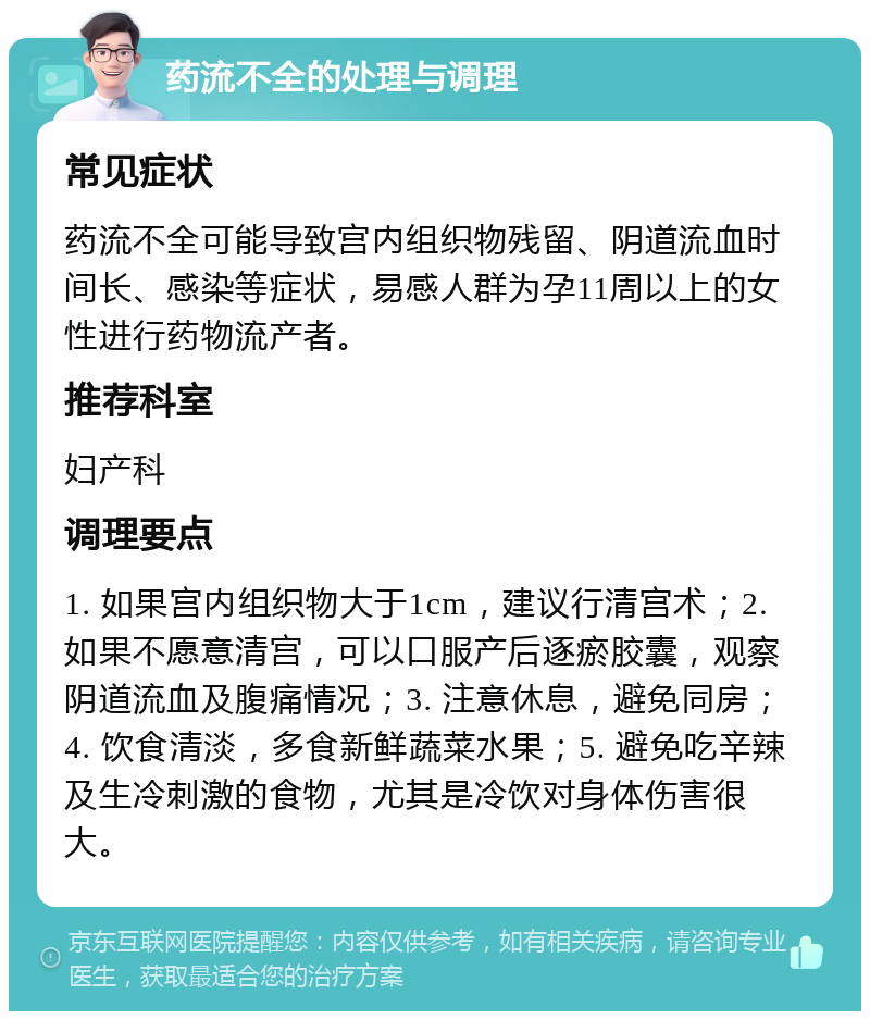 药流不全的处理与调理 常见症状 药流不全可能导致宫内组织物残留、阴道流血时间长、感染等症状，易感人群为孕11周以上的女性进行药物流产者。 推荐科室 妇产科 调理要点 1. 如果宫内组织物大于1cm，建议行清宫术；2. 如果不愿意清宫，可以口服产后逐瘀胶囊，观察阴道流血及腹痛情况；3. 注意休息，避免同房；4. 饮食清淡，多食新鲜蔬菜水果；5. 避免吃辛辣及生冷刺激的食物，尤其是冷饮对身体伤害很大。