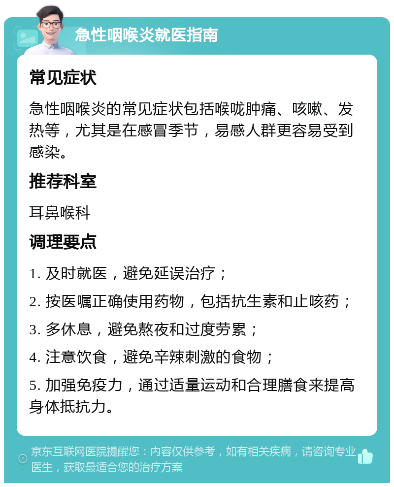 急性咽喉炎就医指南 常见症状 急性咽喉炎的常见症状包括喉咙肿痛、咳嗽、发热等，尤其是在感冒季节，易感人群更容易受到感染。 推荐科室 耳鼻喉科 调理要点 1. 及时就医，避免延误治疗； 2. 按医嘱正确使用药物，包括抗生素和止咳药； 3. 多休息，避免熬夜和过度劳累； 4. 注意饮食，避免辛辣刺激的食物； 5. 加强免疫力，通过适量运动和合理膳食来提高身体抵抗力。