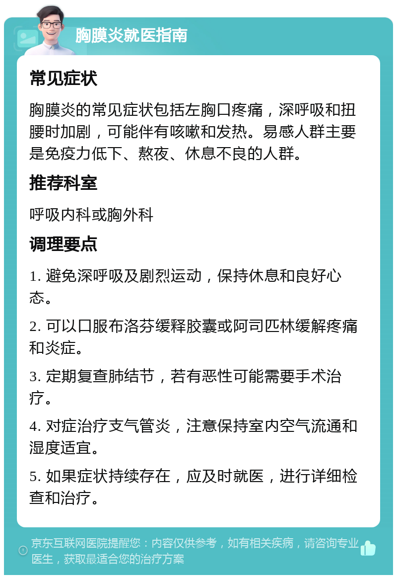 胸膜炎就医指南 常见症状 胸膜炎的常见症状包括左胸口疼痛，深呼吸和扭腰时加剧，可能伴有咳嗽和发热。易感人群主要是免疫力低下、熬夜、休息不良的人群。 推荐科室 呼吸内科或胸外科 调理要点 1. 避免深呼吸及剧烈运动，保持休息和良好心态。 2. 可以口服布洛芬缓释胶囊或阿司匹林缓解疼痛和炎症。 3. 定期复查肺结节，若有恶性可能需要手术治疗。 4. 对症治疗支气管炎，注意保持室内空气流通和湿度适宜。 5. 如果症状持续存在，应及时就医，进行详细检查和治疗。