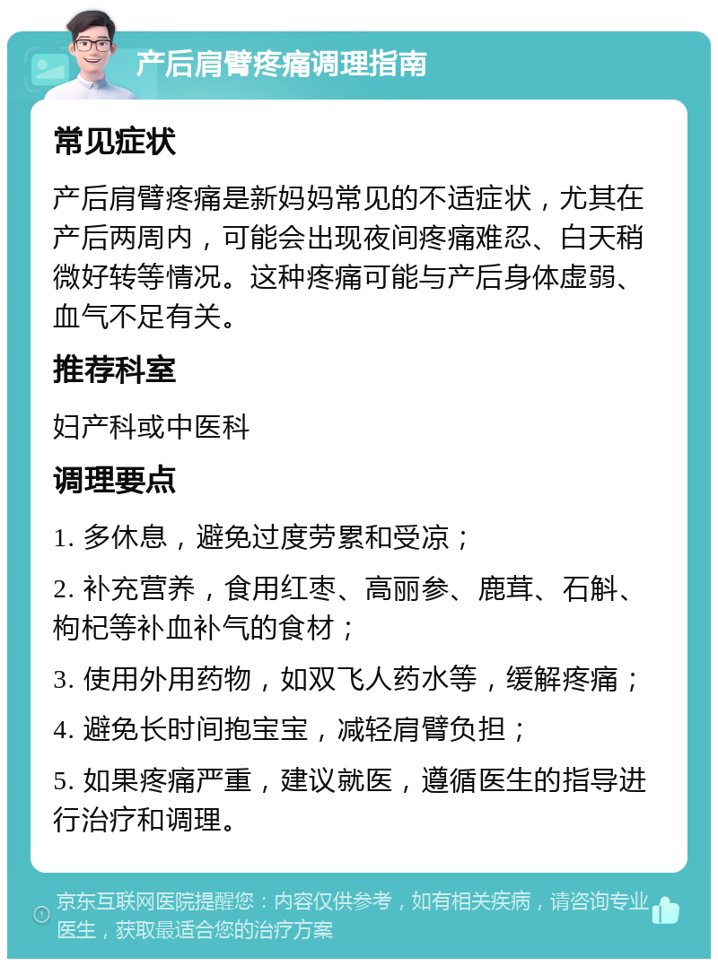 产后肩臂疼痛调理指南 常见症状 产后肩臂疼痛是新妈妈常见的不适症状，尤其在产后两周内，可能会出现夜间疼痛难忍、白天稍微好转等情况。这种疼痛可能与产后身体虚弱、血气不足有关。 推荐科室 妇产科或中医科 调理要点 1. 多休息，避免过度劳累和受凉； 2. 补充营养，食用红枣、高丽参、鹿茸、石斛、枸杞等补血补气的食材； 3. 使用外用药物，如双飞人药水等，缓解疼痛； 4. 避免长时间抱宝宝，减轻肩臂负担； 5. 如果疼痛严重，建议就医，遵循医生的指导进行治疗和调理。