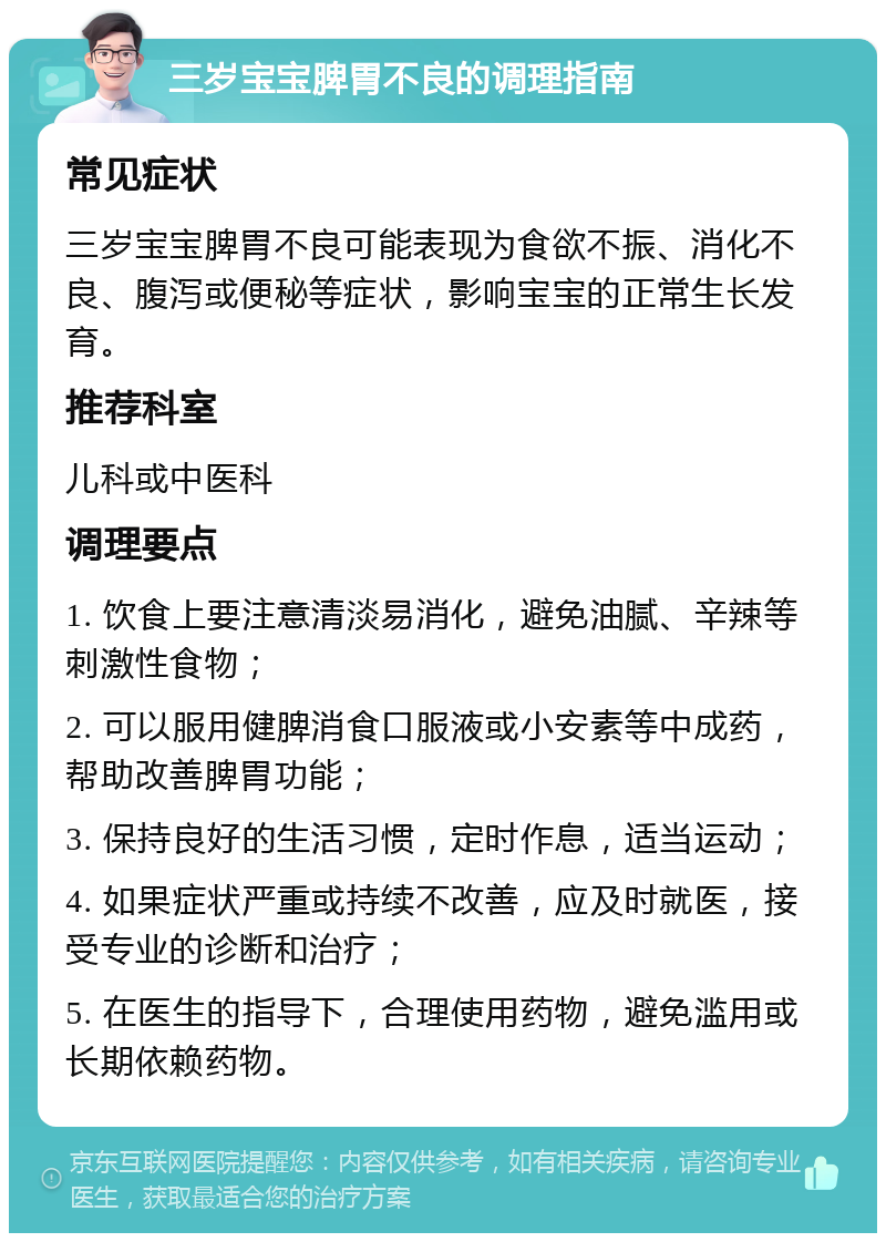 三岁宝宝脾胃不良的调理指南 常见症状 三岁宝宝脾胃不良可能表现为食欲不振、消化不良、腹泻或便秘等症状，影响宝宝的正常生长发育。 推荐科室 儿科或中医科 调理要点 1. 饮食上要注意清淡易消化，避免油腻、辛辣等刺激性食物； 2. 可以服用健脾消食口服液或小安素等中成药，帮助改善脾胃功能； 3. 保持良好的生活习惯，定时作息，适当运动； 4. 如果症状严重或持续不改善，应及时就医，接受专业的诊断和治疗； 5. 在医生的指导下，合理使用药物，避免滥用或长期依赖药物。