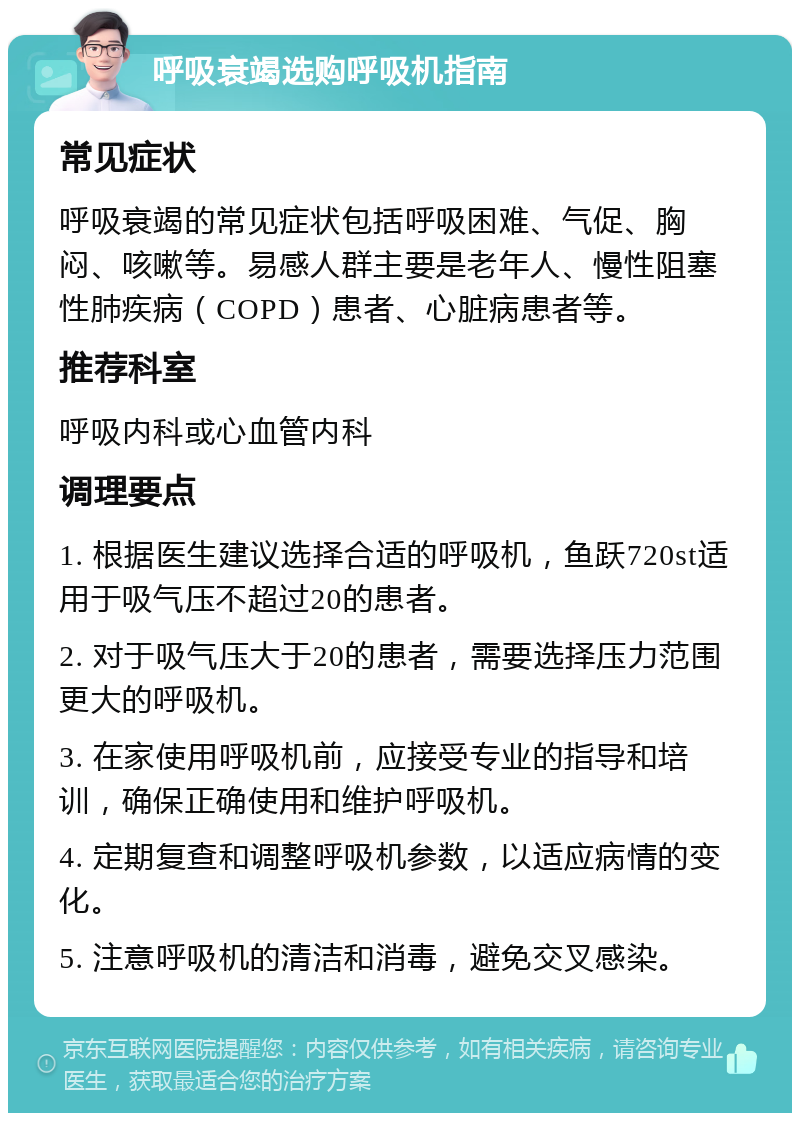 呼吸衰竭选购呼吸机指南 常见症状 呼吸衰竭的常见症状包括呼吸困难、气促、胸闷、咳嗽等。易感人群主要是老年人、慢性阻塞性肺疾病（COPD）患者、心脏病患者等。 推荐科室 呼吸内科或心血管内科 调理要点 1. 根据医生建议选择合适的呼吸机，鱼跃720st适用于吸气压不超过20的患者。 2. 对于吸气压大于20的患者，需要选择压力范围更大的呼吸机。 3. 在家使用呼吸机前，应接受专业的指导和培训，确保正确使用和维护呼吸机。 4. 定期复查和调整呼吸机参数，以适应病情的变化。 5. 注意呼吸机的清洁和消毒，避免交叉感染。