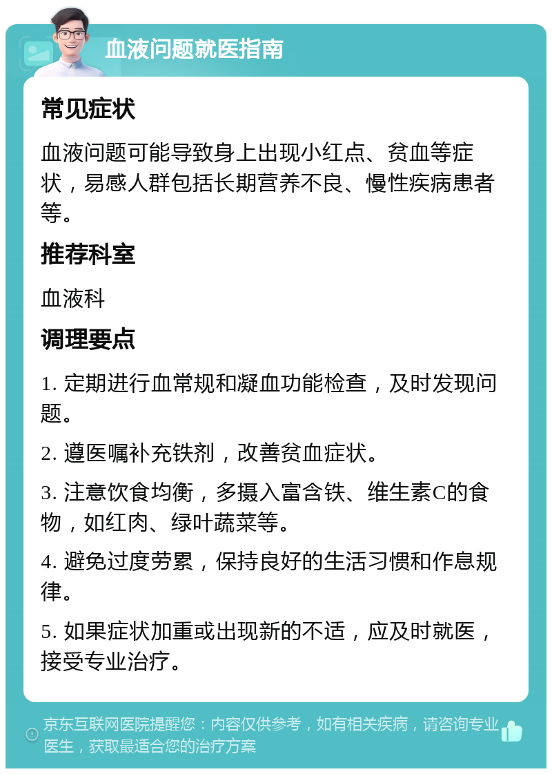 血液问题就医指南 常见症状 血液问题可能导致身上出现小红点、贫血等症状，易感人群包括长期营养不良、慢性疾病患者等。 推荐科室 血液科 调理要点 1. 定期进行血常规和凝血功能检查，及时发现问题。 2. 遵医嘱补充铁剂，改善贫血症状。 3. 注意饮食均衡，多摄入富含铁、维生素C的食物，如红肉、绿叶蔬菜等。 4. 避免过度劳累，保持良好的生活习惯和作息规律。 5. 如果症状加重或出现新的不适，应及时就医，接受专业治疗。