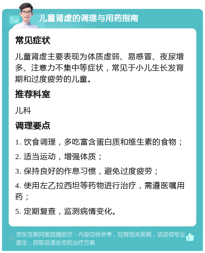 儿童肾虚的调理与用药指南 常见症状 儿童肾虚主要表现为体质虚弱、易感冒、夜尿增多、注意力不集中等症状，常见于小儿生长发育期和过度疲劳的儿童。 推荐科室 儿科 调理要点 1. 饮食调理，多吃富含蛋白质和维生素的食物； 2. 适当运动，增强体质； 3. 保持良好的作息习惯，避免过度疲劳； 4. 使用左乙拉西坦等药物进行治疗，需遵医嘱用药； 5. 定期复查，监测病情变化。