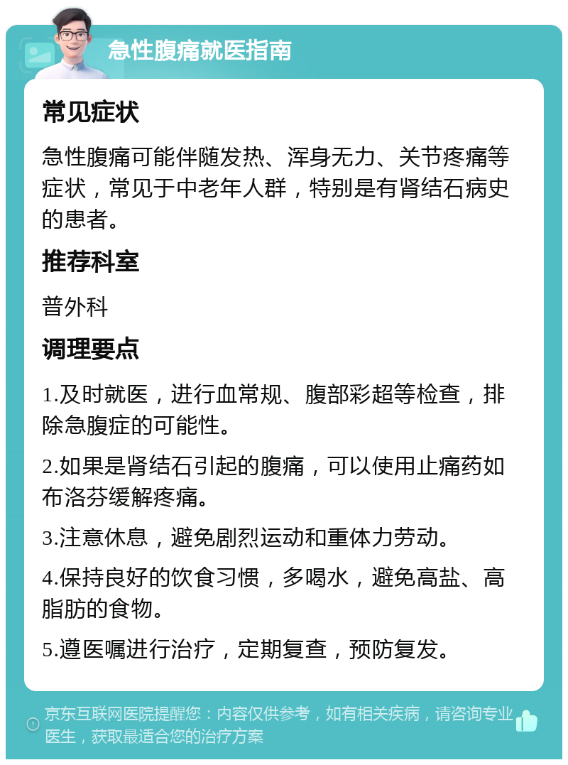 急性腹痛就医指南 常见症状 急性腹痛可能伴随发热、浑身无力、关节疼痛等症状，常见于中老年人群，特别是有肾结石病史的患者。 推荐科室 普外科 调理要点 1.及时就医，进行血常规、腹部彩超等检查，排除急腹症的可能性。 2.如果是肾结石引起的腹痛，可以使用止痛药如布洛芬缓解疼痛。 3.注意休息，避免剧烈运动和重体力劳动。 4.保持良好的饮食习惯，多喝水，避免高盐、高脂肪的食物。 5.遵医嘱进行治疗，定期复查，预防复发。