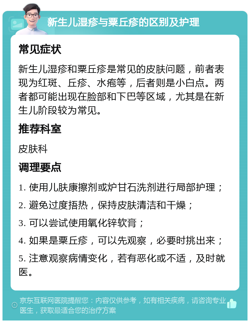 新生儿湿疹与粟丘疹的区别及护理 常见症状 新生儿湿疹和粟丘疹是常见的皮肤问题，前者表现为红斑、丘疹、水疱等，后者则是小白点。两者都可能出现在脸部和下巴等区域，尤其是在新生儿阶段较为常见。 推荐科室 皮肤科 调理要点 1. 使用儿肤康擦剂或炉甘石洗剂进行局部护理； 2. 避免过度捂热，保持皮肤清洁和干燥； 3. 可以尝试使用氧化锌软膏； 4. 如果是粟丘疹，可以先观察，必要时挑出来； 5. 注意观察病情变化，若有恶化或不适，及时就医。