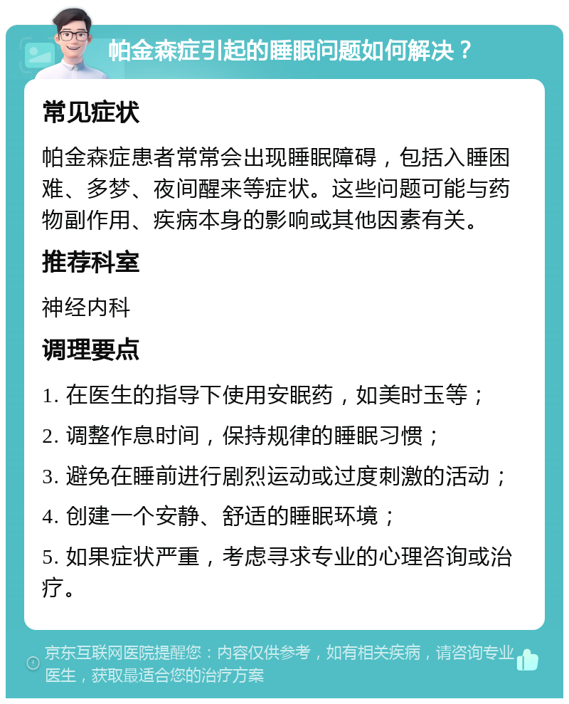 帕金森症引起的睡眠问题如何解决？ 常见症状 帕金森症患者常常会出现睡眠障碍，包括入睡困难、多梦、夜间醒来等症状。这些问题可能与药物副作用、疾病本身的影响或其他因素有关。 推荐科室 神经内科 调理要点 1. 在医生的指导下使用安眠药，如美时玉等； 2. 调整作息时间，保持规律的睡眠习惯； 3. 避免在睡前进行剧烈运动或过度刺激的活动； 4. 创建一个安静、舒适的睡眠环境； 5. 如果症状严重，考虑寻求专业的心理咨询或治疗。