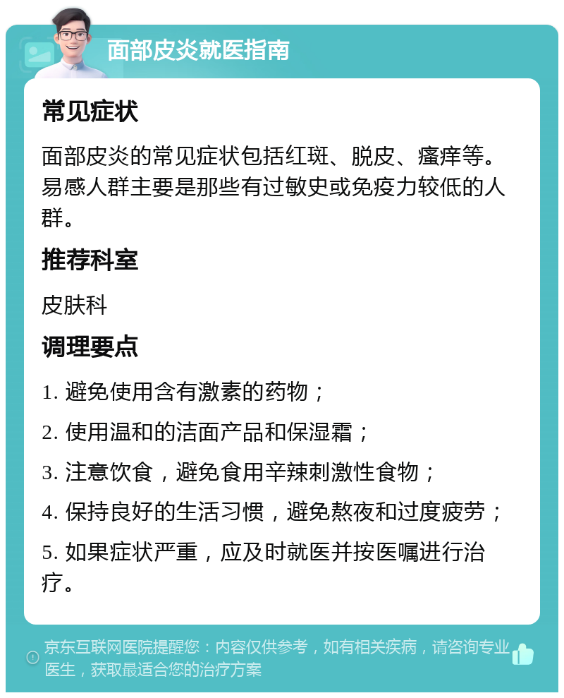 面部皮炎就医指南 常见症状 面部皮炎的常见症状包括红斑、脱皮、瘙痒等。易感人群主要是那些有过敏史或免疫力较低的人群。 推荐科室 皮肤科 调理要点 1. 避免使用含有激素的药物； 2. 使用温和的洁面产品和保湿霜； 3. 注意饮食，避免食用辛辣刺激性食物； 4. 保持良好的生活习惯，避免熬夜和过度疲劳； 5. 如果症状严重，应及时就医并按医嘱进行治疗。