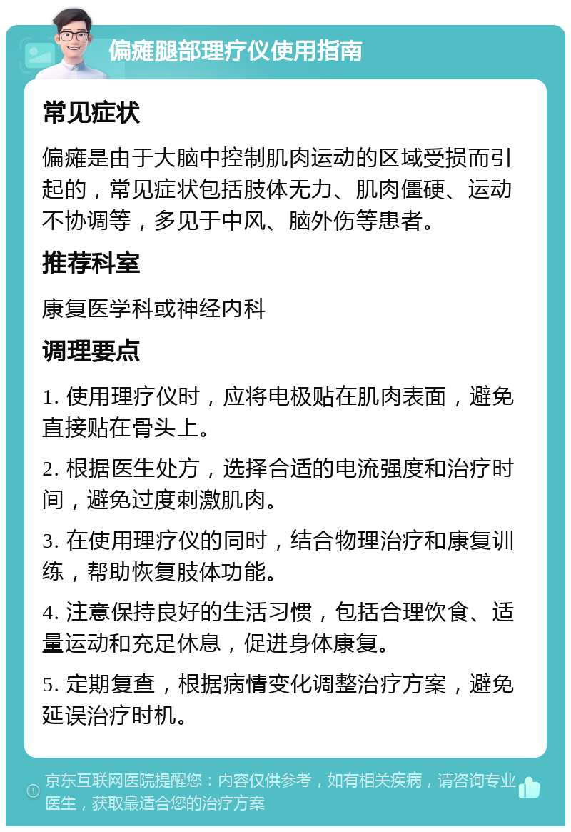 偏瘫腿部理疗仪使用指南 常见症状 偏瘫是由于大脑中控制肌肉运动的区域受损而引起的，常见症状包括肢体无力、肌肉僵硬、运动不协调等，多见于中风、脑外伤等患者。 推荐科室 康复医学科或神经内科 调理要点 1. 使用理疗仪时，应将电极贴在肌肉表面，避免直接贴在骨头上。 2. 根据医生处方，选择合适的电流强度和治疗时间，避免过度刺激肌肉。 3. 在使用理疗仪的同时，结合物理治疗和康复训练，帮助恢复肢体功能。 4. 注意保持良好的生活习惯，包括合理饮食、适量运动和充足休息，促进身体康复。 5. 定期复查，根据病情变化调整治疗方案，避免延误治疗时机。