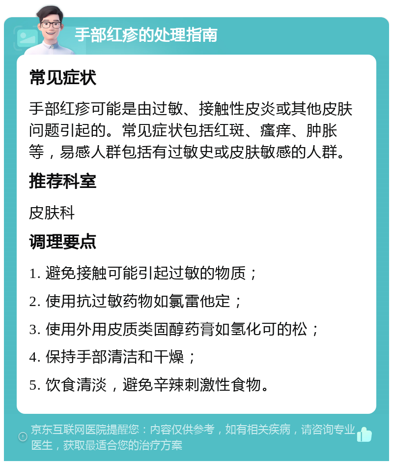 手部红疹的处理指南 常见症状 手部红疹可能是由过敏、接触性皮炎或其他皮肤问题引起的。常见症状包括红斑、瘙痒、肿胀等，易感人群包括有过敏史或皮肤敏感的人群。 推荐科室 皮肤科 调理要点 1. 避免接触可能引起过敏的物质； 2. 使用抗过敏药物如氯雷他定； 3. 使用外用皮质类固醇药膏如氢化可的松； 4. 保持手部清洁和干燥； 5. 饮食清淡，避免辛辣刺激性食物。