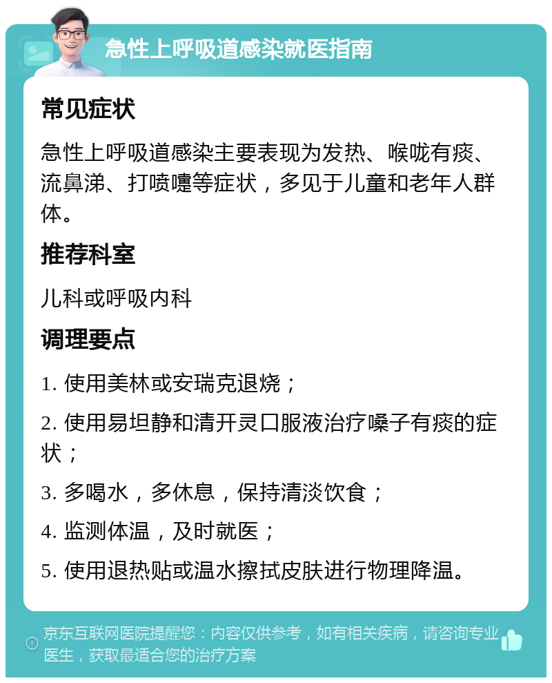 急性上呼吸道感染就医指南 常见症状 急性上呼吸道感染主要表现为发热、喉咙有痰、流鼻涕、打喷嚏等症状，多见于儿童和老年人群体。 推荐科室 儿科或呼吸内科 调理要点 1. 使用美林或安瑞克退烧； 2. 使用易坦静和清开灵口服液治疗嗓子有痰的症状； 3. 多喝水，多休息，保持清淡饮食； 4. 监测体温，及时就医； 5. 使用退热贴或温水擦拭皮肤进行物理降温。