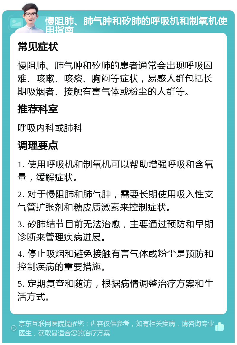 慢阻肺、肺气肿和矽肺的呼吸机和制氧机使用指南 常见症状 慢阻肺、肺气肿和矽肺的患者通常会出现呼吸困难、咳嗽、咳痰、胸闷等症状，易感人群包括长期吸烟者、接触有害气体或粉尘的人群等。 推荐科室 呼吸内科或肺科 调理要点 1. 使用呼吸机和制氧机可以帮助增强呼吸和含氧量，缓解症状。 2. 对于慢阻肺和肺气肿，需要长期使用吸入性支气管扩张剂和糖皮质激素来控制症状。 3. 矽肺结节目前无法治愈，主要通过预防和早期诊断来管理疾病进展。 4. 停止吸烟和避免接触有害气体或粉尘是预防和控制疾病的重要措施。 5. 定期复查和随访，根据病情调整治疗方案和生活方式。