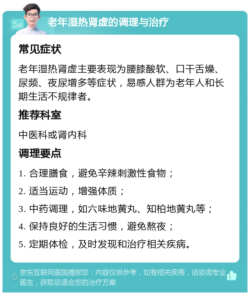 老年湿热肾虚的调理与治疗 常见症状 老年湿热肾虚主要表现为腰膝酸软、口干舌燥、尿频、夜尿增多等症状，易感人群为老年人和长期生活不规律者。 推荐科室 中医科或肾内科 调理要点 1. 合理膳食，避免辛辣刺激性食物； 2. 适当运动，增强体质； 3. 中药调理，如六味地黄丸、知柏地黄丸等； 4. 保持良好的生活习惯，避免熬夜； 5. 定期体检，及时发现和治疗相关疾病。