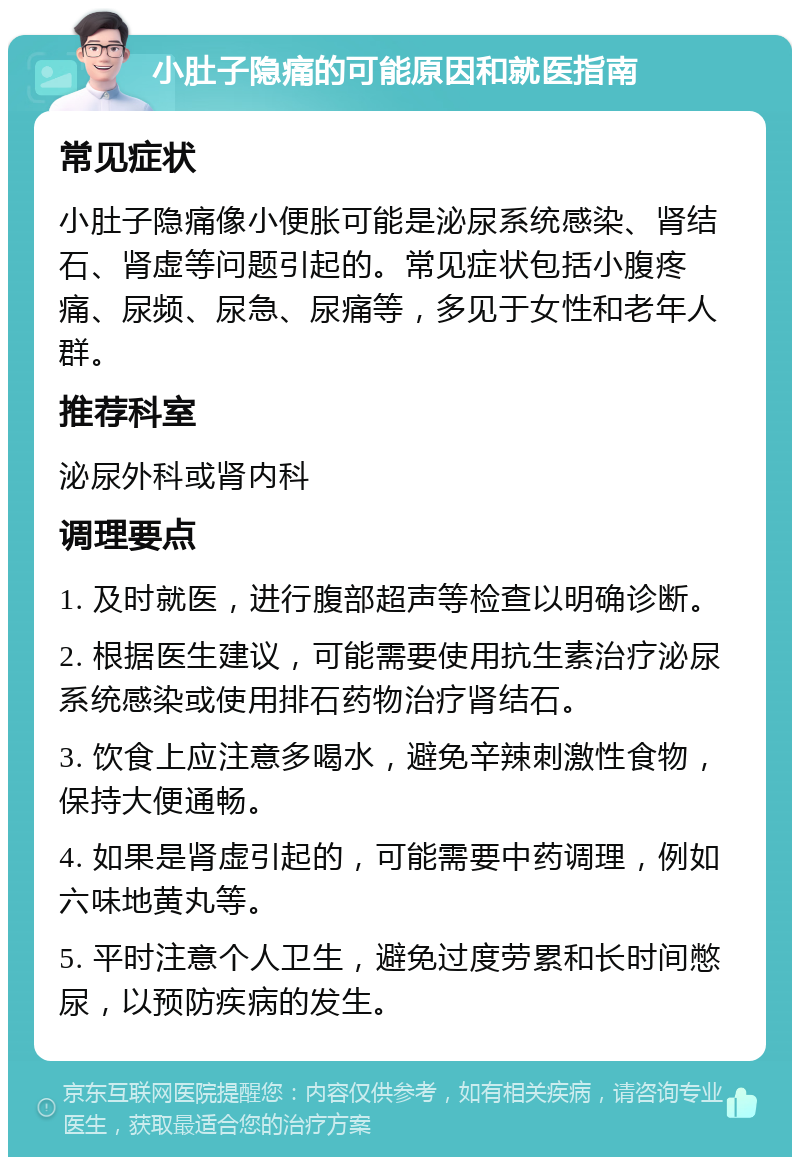 小肚子隐痛的可能原因和就医指南 常见症状 小肚子隐痛像小便胀可能是泌尿系统感染、肾结石、肾虚等问题引起的。常见症状包括小腹疼痛、尿频、尿急、尿痛等，多见于女性和老年人群。 推荐科室 泌尿外科或肾内科 调理要点 1. 及时就医，进行腹部超声等检查以明确诊断。 2. 根据医生建议，可能需要使用抗生素治疗泌尿系统感染或使用排石药物治疗肾结石。 3. 饮食上应注意多喝水，避免辛辣刺激性食物，保持大便通畅。 4. 如果是肾虚引起的，可能需要中药调理，例如六味地黄丸等。 5. 平时注意个人卫生，避免过度劳累和长时间憋尿，以预防疾病的发生。