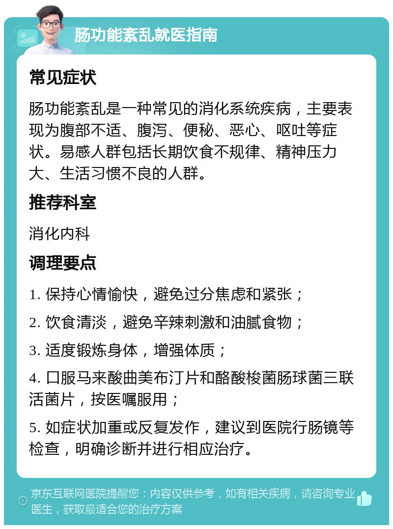 肠功能紊乱就医指南 常见症状 肠功能紊乱是一种常见的消化系统疾病，主要表现为腹部不适、腹泻、便秘、恶心、呕吐等症状。易感人群包括长期饮食不规律、精神压力大、生活习惯不良的人群。 推荐科室 消化内科 调理要点 1. 保持心情愉快，避免过分焦虑和紧张； 2. 饮食清淡，避免辛辣刺激和油腻食物； 3. 适度锻炼身体，增强体质； 4. 口服马来酸曲美布汀片和酪酸梭菌肠球菌三联活菌片，按医嘱服用； 5. 如症状加重或反复发作，建议到医院行肠镜等检查，明确诊断并进行相应治疗。