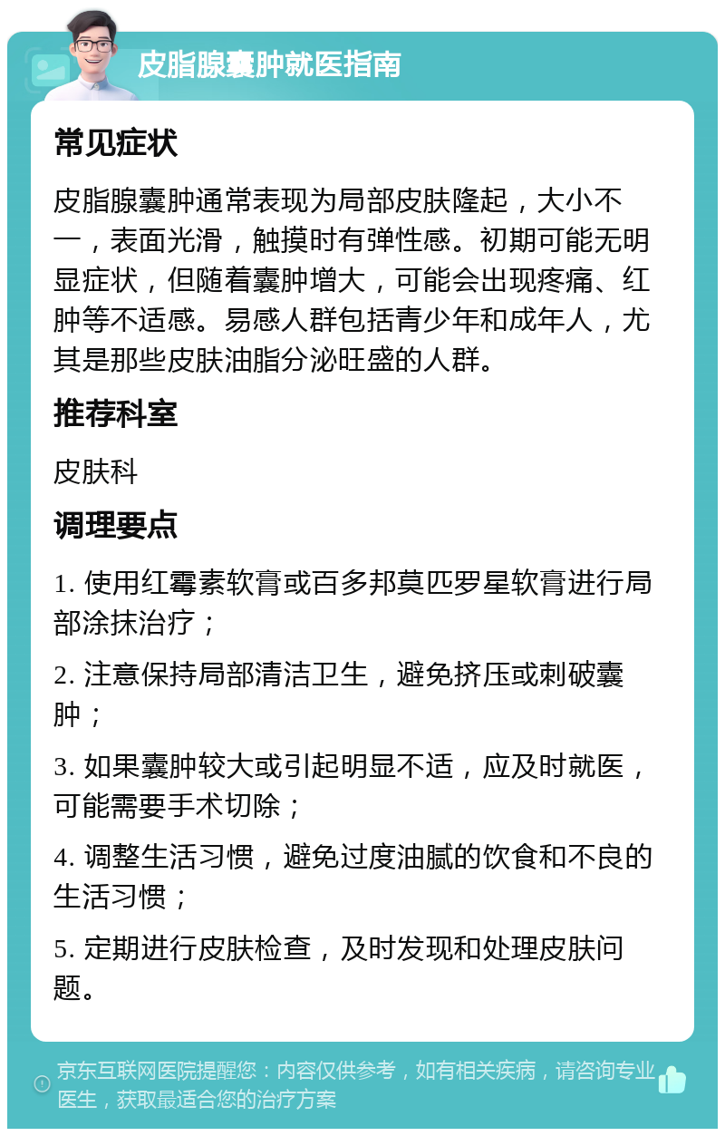 皮脂腺囊肿就医指南 常见症状 皮脂腺囊肿通常表现为局部皮肤隆起，大小不一，表面光滑，触摸时有弹性感。初期可能无明显症状，但随着囊肿增大，可能会出现疼痛、红肿等不适感。易感人群包括青少年和成年人，尤其是那些皮肤油脂分泌旺盛的人群。 推荐科室 皮肤科 调理要点 1. 使用红霉素软膏或百多邦莫匹罗星软膏进行局部涂抹治疗； 2. 注意保持局部清洁卫生，避免挤压或刺破囊肿； 3. 如果囊肿较大或引起明显不适，应及时就医，可能需要手术切除； 4. 调整生活习惯，避免过度油腻的饮食和不良的生活习惯； 5. 定期进行皮肤检查，及时发现和处理皮肤问题。