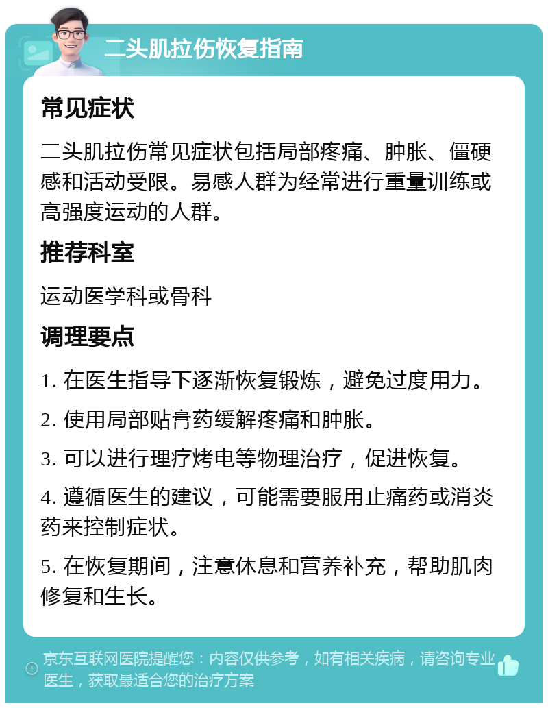 二头肌拉伤恢复指南 常见症状 二头肌拉伤常见症状包括局部疼痛、肿胀、僵硬感和活动受限。易感人群为经常进行重量训练或高强度运动的人群。 推荐科室 运动医学科或骨科 调理要点 1. 在医生指导下逐渐恢复锻炼，避免过度用力。 2. 使用局部贴膏药缓解疼痛和肿胀。 3. 可以进行理疗烤电等物理治疗，促进恢复。 4. 遵循医生的建议，可能需要服用止痛药或消炎药来控制症状。 5. 在恢复期间，注意休息和营养补充，帮助肌肉修复和生长。