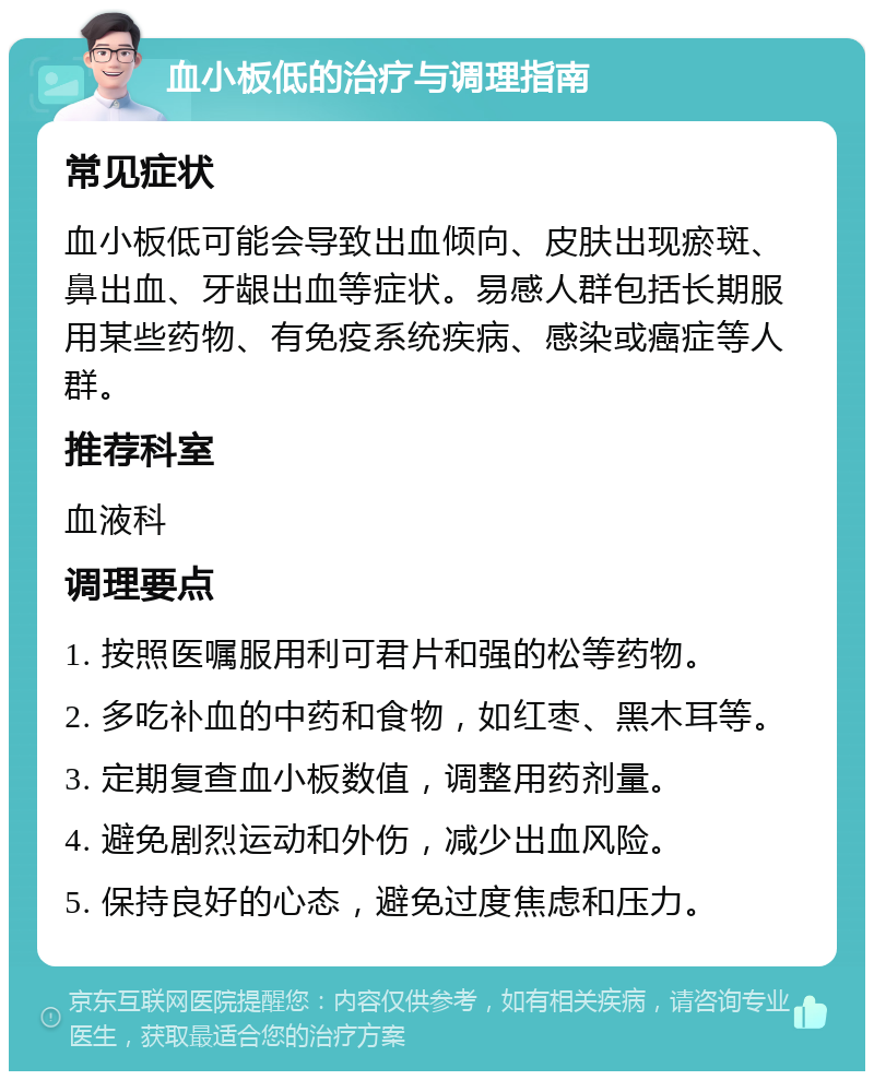 血小板低的治疗与调理指南 常见症状 血小板低可能会导致出血倾向、皮肤出现瘀斑、鼻出血、牙龈出血等症状。易感人群包括长期服用某些药物、有免疫系统疾病、感染或癌症等人群。 推荐科室 血液科 调理要点 1. 按照医嘱服用利可君片和强的松等药物。 2. 多吃补血的中药和食物，如红枣、黑木耳等。 3. 定期复查血小板数值，调整用药剂量。 4. 避免剧烈运动和外伤，减少出血风险。 5. 保持良好的心态，避免过度焦虑和压力。